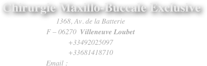        Chirurgie Maxillo-Buccale Exclusive
1368, Av. de la Batterie
F – 06270  Villeneuve Loubet
+33492025097
+33681418710
   Email : drchaumanet@mac.com